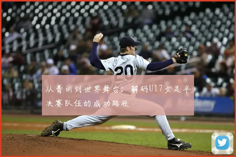 从青训到世界舞台：解码U17女足半决赛队伍的成功路径
